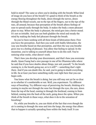 hold in mind? The same as when you’re dealing with the breath: What kind
of image do you have of the breath? It’s good to think of the breath as the
energy flowing throughout the body, down through the nerves, down
through the blood vessels, out to the tips of the fingers, out to the tips of the
toes, all around, because that perception of the breath allows feelings of
ease to spread easily through the body. It makes the body a more pleasant
place to stay. When the body is pleasant, the mind gets into a better mood.
It’s not so irritable. And you can both gladden the mind and steady the
mind by making the body feel pleasant through the breath.
So you’ve been working with all three kinds of fabrication there. First
you have the perception. And then you work with bodily fabrication, the
way you breathe based on that perception, and then the way you breathe
gives rise to a feeling of pleasure. You allow that feeling to spread. In the
meantime, you’re talking to yourself about how to do this well. You’re
noticing what works, what doesn’t work.
That’s how you develop your discernment, and that’s how you overcome
doubt. Ajaan Fuang had a nice passage in one of his Dhamma talks where
he said that if you have doubts about things, just ask yourself, “Is the breath
coming in, is the breath going out, or is it still?”—something that’s right
there. And if you can doubt this, he said, you’re going to doubt everything
in life. So at least you have something really sure right here that you can
begin with.
You know what the breath is doing, but you still may not yet be so clear
as to whether it’s comfortable or not. Well, you experiment. Try different
ways of breathing. Try different ways of perceiving the breath, thinking of it
coming in maybe not through the nose but through the eyes, the ears, down
from the top of the head, coming in through the forehead, coming in from
behind, coming into the back of the neck, going down the spine. When you
think of the breath in those ways, what does it do to the sensation of
breathing?
Or, while you breathe in, you can think of the fact that even though the
air is coming in through the nose and into the lungs, the energy that allows
that to happen is actually spreading from within the body itself. It can
17
Downloaded from https://www.holybooks.com
 