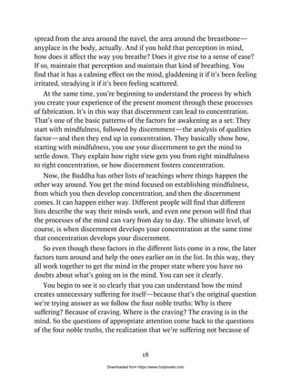 spread from the area around the navel, the area around the breastbone—
anyplace in the body, actually. And if you hold that perception in mind,
how does it affect the way you breathe? Does it give rise to a sense of ease?
If so, maintain that perception and maintain that kind of breathing. You
find that it has a calming effect on the mind, gladdening it if it’s been feeling
irritated, steadying it if it’s been feeling scattered.
At the same time, you’re beginning to understand the process by which
you create your experience of the present moment through these processes
of fabrication. It’s in this way that discernment can lead to concentration.
That’s one of the basic patterns of the factors for awakening as a set: They
start with mindfulness, followed by discernment—the analysis of qualities
factor—and then they end up in concentration. They basically show how,
starting with mindfulness, you use your discernment to get the mind to
settle down. They explain how right view gets you from right mindfulness
to right concentration, or how discernment fosters concentration.
Now, the Buddha has other lists of teachings where things happen the
other way around. You get the mind focused on establishing mindfulness,
from which you then develop concentration, and then the discernment
comes. It can happen either way. Different people will find that different
lists describe the way their minds work, and even one person will find that
the processes of the mind can vary from day to day. The ultimate level, of
course, is when discernment develops your concentration at the same time
that concentration develops your discernment.
So even though these factors in the different lists come in a row, the later
factors turn around and help the ones earlier on in the list. In this way, they
all work together to get the mind in the proper state where you have no
doubts about what’s going on in the mind. You can see it clearly.
You begin to see it so clearly that you can understand how the mind
creates unnecessary suffering for itself—because that’s the original question
we’re trying answer as we follow the four noble truths: Why is there
suffering? Because of craving. Where is the craving? The craving is in the
mind. So the questions of appropriate attention come back to the questions
of the four noble truths, the realization that we’re suffering not because of
18
Downloaded from https://www.holybooks.com
 