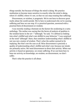 things outside, but because of things the mind is doing. We practice
meditation to become more sensitive to exactly what the mind is doing,
where it’s skillful, where it’s not, so that we can stop creating that suffering.
Discernment, or wisdom, is pragmatic. We’re not here to discover great
truths about the world outside. We’re here to understand why we’re causing
suffering and how we can stop. It’s a practical question, answered with a
practical form of discernment or wisdom.
I was recently reading a footnote on the factors for awakening in a sutta
anthology. The author was saying that the factor of analysis of qualities is
the wisdom factor in the set—“although,” he said, “it’s defined as looking
into what’s skillful and what’s not skillful in your behavior.” I was surprised
at the word “although” there, that somehow understanding what’s skillful or
not was not a matter of wisdom. That’s what the author seemed to be
implying. But that’s not the case at all. Wise discernment is precisely a
quality of understanding what’s skillful and what’s not, because our minds
are primarily active. We need discernment to direct that activity. When our
activity is based on ignorance, we create suffering. If we can learn how to
base our activity on knowledge, on wisdom, on discernment, we don’t
suffer.
That’s what the practice is all about.
19
Downloaded from https://www.holybooks.com
 