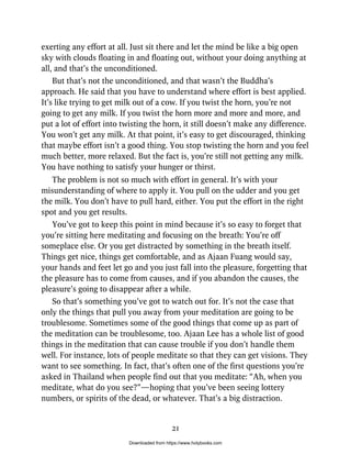 exerting any effort at all. Just sit there and let the mind be like a big open
sky with clouds floating in and floating out, without your doing anything at
all, and that’s the unconditioned.
But that’s not the unconditioned, and that wasn’t the Buddha’s
approach. He said that you have to understand where effort is best applied.
It’s like trying to get milk out of a cow. If you twist the horn, you’re not
going to get any milk. If you twist the horn more and more and more, and
put a lot of effort into twisting the horn, it still doesn’t make any difference.
You won’t get any milk. At that point, it’s easy to get discouraged, thinking
that maybe effort isn’t a good thing. You stop twisting the horn and you feel
much better, more relaxed. But the fact is, you’re still not getting any milk.
You have nothing to satisfy your hunger or thirst.
The problem is not so much with effort in general. It’s with your
misunderstanding of where to apply it. You pull on the udder and you get
the milk. You don’t have to pull hard, either. You put the effort in the right
spot and you get results.
You’ve got to keep this point in mind because it’s so easy to forget that
you’re sitting here meditating and focusing on the breath: You’re off
someplace else. Or you get distracted by something in the breath itself.
Things get nice, things get comfortable, and as Ajaan Fuang would say,
your hands and feet let go and you just fall into the pleasure, forgetting that
the pleasure has to come from causes, and if you abandon the causes, the
pleasure’s going to disappear after a while.
So that’s something you’ve got to watch out for. It’s not the case that
only the things that pull you away from your meditation are going to be
troublesome. Sometimes some of the good things that come up as part of
the meditation can be troublesome, too. Ajaan Lee has a whole list of good
things in the meditation that can cause trouble if you don’t handle them
well. For instance, lots of people meditate so that they can get visions. They
want to see something. In fact, that’s often one of the first questions you’re
asked in Thailand when people find out that you meditate: “Ah, when you
meditate, what do you see?”—hoping that you’ve been seeing lottery
numbers, or spirits of the dead, or whatever. That’s a big distraction.
21
Downloaded from https://www.holybooks.com
 