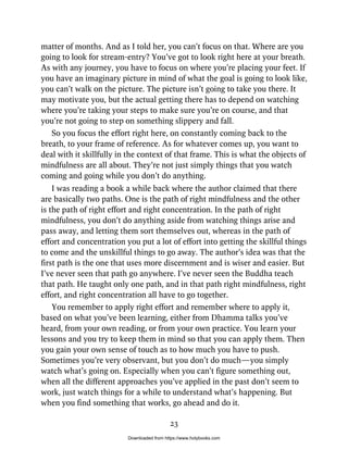 matter of months. And as I told her, you can’t focus on that. Where are you
going to look for stream-entry? You’ve got to look right here at your breath.
As with any journey, you have to focus on where you’re placing your feet. If
you have an imaginary picture in mind of what the goal is going to look like,
you can’t walk on the picture. The picture isn’t going to take you there. It
may motivate you, but the actual getting there has to depend on watching
where you’re taking your steps to make sure you’re on course, and that
you’re not going to step on something slippery and fall.
So you focus the effort right here, on constantly coming back to the
breath, to your frame of reference. As for whatever comes up, you want to
deal with it skillfully in the context of that frame. This is what the objects of
mindfulness are all about. They’re not just simply things that you watch
coming and going while you don’t do anything.
I was reading a book a while back where the author claimed that there
are basically two paths. One is the path of right mindfulness and the other
is the path of right effort and right concentration. In the path of right
mindfulness, you don’t do anything aside from watching things arise and
pass away, and letting them sort themselves out, whereas in the path of
effort and concentration you put a lot of effort into getting the skillful things
to come and the unskillful things to go away. The author’s idea was that the
first path is the one that uses more discernment and is wiser and easier. But
I’ve never seen that path go anywhere. I’ve never seen the Buddha teach
that path. He taught only one path, and in that path right mindfulness, right
effort, and right concentration all have to go together.
You remember to apply right effort and remember where to apply it,
based on what you’ve been learning, either from Dhamma talks you’ve
heard, from your own reading, or from your own practice. You learn your
lessons and you try to keep them in mind so that you can apply them. Then
you gain your own sense of touch as to how much you have to push.
Sometimes you’re very observant, but you don’t do much—you simply
watch what’s going on. Especially when you can’t figure something out,
when all the different approaches you’ve applied in the past don’t seem to
work, just watch things for a while to understand what’s happening. But
when you find something that works, go ahead and do it.
23
Downloaded from https://www.holybooks.com
 
