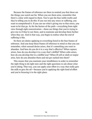 Because the frames of reference are there to remind you that these are
the things you watch out for. When you see them arise, remember that
there’s a duty with regard to them. You’ve got the four noble truths and
they’re telling you to do this: If you run into any stress or suffering, you
want to comprehend it. If you can see what’s giving rise to that stress, you
want to let that go. As for the factors of the path—everything from right
view through right concentration—those are things that you’re trying to
give rise to if they’re not there, and to maintain and develop them further
when they are. And in that way, you begin to realize what the end of
suffering is like.
So there are duties applying to everything listed in the four frames of
reference. And you keep those frames of reference in mind so that you can
remember, when sensual desire arises, that it’s something you want to
abandon. And how do you do it in a way that’s effective? When rapture
arises, how do you develop it in a way that’s skillful? When calm arises,
how do you develop that in a skillful way? When ill will or sloth or torpor
arise, how do you abandon them and not get sucked into them?
This means that you maintain your mindfulness in order to remember
the right thing to do right now and the right questions to ask about what
you’re doing. That way, you can apply your effort in a way that really gets
the milk or gets the oil—because you’re applying the right kind of effort
and you’re focusing it in the right place.
24
Downloaded from https://www.holybooks.com
 