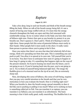 Rapture
August 22, 2011
Take a few deep, long in-and-out breaths and think of the breath energy
filling the body. When we talk of the breath energy being full, it’s not a
matter of having your lungs stuffed with air. It’s more that the energy
channels throughout the body are open and they feel saturated with
comfortable energy. So try to notice where in the body you have that sense
of fullness right now. Protect that spot as you breathe in; protect it as you
breathe out. Don’t squeeze it. Don’t pull it. Think of it floating in mid-air
right there. Some people feel this sense of potential fullness most easily in
their hands. Other people feel it most easily in the chest. It really varies
from person to person where you’re going to feel it first.
Once you notice that there’s an area that does feel relatively full of nice
energy, think of it spreading out from that spot. This is something you can’t
push or pull. You allow it to spread at its own rate. Tell yourself that you’re
in no hurry. You don’t have to anticipate how soon it’s going to happen or
how long it’s going to take. It’s something that happens right on the cusp of
the present moment. So if you’re leaning too much into the future, you’re
not going to see it. If you’re leaning back into the past, you’re not going to
see it. Try to think of yourself being balanced right here. The image the
Buddha gives is of a mustard seed on the tip of an awl, like an extremely
sharp nail.
Now, developing this sense of fullness, this sense of well-being, requires
that you pay very careful attention to the breath and that you be very
meticulous in how you evaluate the breath. How is it feeling right now?
When you breathe in, does the breath energy spread smoothly or does it
feel like you’re pushing or pulling it too much? What we’re working on here
is something called piti in Pali. You can translate it as rapture; you can
translate it as fullness; you can translate it as refreshment. The basic
meaning is that it feels really good, really nourishing. The Buddha lists it as
25
Downloaded from https://www.holybooks.com
 
