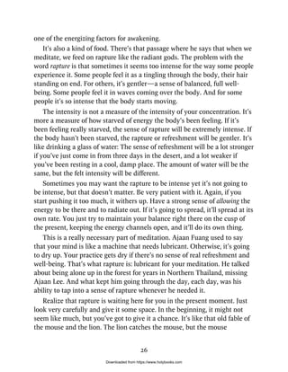 one of the energizing factors for awakening.
It’s also a kind of food. There’s that passage where he says that when we
meditate, we feed on rapture like the radiant gods. The problem with the
word rapture is that sometimes it seems too intense for the way some people
experience it. Some people feel it as a tingling through the body, their hair
standing on end. For others, it’s gentler—a sense of balanced, full well-
being. Some people feel it in waves coming over the body. And for some
people it’s so intense that the body starts moving.
The intensity is not a measure of the intensity of your concentration. It’s
more a measure of how starved of energy the body’s been feeling. If it’s
been feeling really starved, the sense of rapture will be extremely intense. If
the body hasn’t been starved, the rapture or refreshment will be gentler. It’s
like drinking a glass of water: The sense of refreshment will be a lot stronger
if you’ve just come in from three days in the desert, and a lot weaker if
you’ve been resting in a cool, damp place. The amount of water will be the
same, but the felt intensity will be different.
Sometimes you may want the rapture to be intense yet it’s not going to
be intense, but that doesn’t matter. Be very patient with it. Again, if you
start pushing it too much, it withers up. Have a strong sense of allowing the
energy to be there and to radiate out. If it’s going to spread, it’ll spread at its
own rate. You just try to maintain your balance right there on the cusp of
the present, keeping the energy channels open, and it’ll do its own thing.
This is a really necessary part of meditation. Ajaan Fuang used to say
that your mind is like a machine that needs lubricant. Otherwise, it’s going
to dry up. Your practice gets dry if there’s no sense of real refreshment and
well-being. That’s what rapture is: lubricant for your meditation. He talked
about being alone up in the forest for years in Northern Thailand, missing
Ajaan Lee. And what kept him going through the day, each day, was his
ability to tap into a sense of rapture whenever he needed it.
Realize that rapture is waiting here for you in the present moment. Just
look very carefully and give it some space. In the beginning, it might not
seem like much, but you’ve got to give it a chance. It’s like that old fable of
the mouse and the lion. The lion catches the mouse, but the mouse
26
Downloaded from https://www.holybooks.com
 