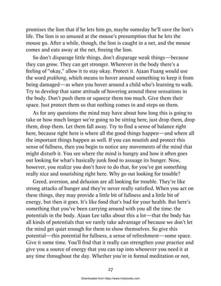 promises the lion that if he lets him go, maybe someday he’ll save the lion’s
life. The lion is so amused at the mouse’s presumption that he lets the
mouse go. After a while, though, the lion is caught in a net, and the mouse
comes and eats away at the net, freeing the lion.
So don’t disparage little things, don’t disparage weak things—because
they can grow. They can get stronger. Wherever in the body there’s a
feeling of “okay,” allow it to stay okay. Protect it. Ajaan Fuang would use
the word prakhong, which means to hover around something to keep it from
being damaged—as when you hover around a child who’s learning to walk.
Try to develop that same attitude of hovering around these sensations in
the body. Don’t push them or squeeze them too much. Give them their
space. Just protect them so that nothing comes in and steps on them.
As for any questions the mind may have about how long this is going to
take or how much longer we’re going to be sitting here, just drop them, drop
them, drop them. Let them fall away. Try to find a sense of balance right
here, because right here is where all the good things happen—and where all
the important things happen as well. If you can nourish and protect this
sense of fullness, then you begin to notice any movements of the mind that
might disturb it. You see where the mind is hungry and how it often goes
out looking for what’s basically junk food to assuage its hunger. Now,
however, you realize you don’t have to do that, for you’ve got something
really nice and nourishing right here. Why go out looking for trouble?
Greed, aversion, and delusion are all looking for trouble. They’re like
strong attacks of hunger and they’re never really satisfied. When you act on
these things, they may provide a little bit of fullness and a little bit of
energy, but then it goes. It’s like food that’s bad for your health. But here’s
something that you’ve been carrying around with you all the time: the
potentials in the body. Ajaan Lee talks about this a lot—that the body has
all kinds of potentials that we rarely take advantage of because we don’t let
the mind get quiet enough for them to show themselves. So give this
potential—this potential for fullness, a sense of refreshment—some space.
Give it some time. You’ll find that it really can strengthen your practice and
give you a source of energy that you can tap into whenever you need it at
any time throughout the day. Whether you’re in formal meditation or not,
27
Downloaded from https://www.holybooks.com
 