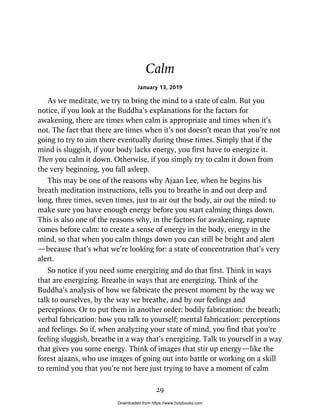 Calm
January 13, 2019
As we meditate, we try to bring the mind to a state of calm. But you
notice, if you look at the Buddha’s explanations for the factors for
awakening, there are times when calm is appropriate and times when it’s
not. The fact that there are times when it’s not doesn’t mean that you’re not
going to try to aim there eventually during those times. Simply that if the
mind is sluggish, if your body lacks energy, you first have to energize it.
Then you calm it down. Otherwise, if you simply try to calm it down from
the very beginning, you fall asleep.
This may be one of the reasons why Ajaan Lee, when he begins his
breath meditation instructions, tells you to breathe in and out deep and
long, three times, seven times, just to air out the body, air out the mind: to
make sure you have enough energy before you start calming things down.
This is also one of the reasons why, in the factors for awakening, rapture
comes before calm: to create a sense of energy in the body, energy in the
mind, so that when you calm things down you can still be bright and alert
—because that’s what we’re looking for: a state of concentration that’s very
alert.
So notice if you need some energizing and do that first. Think in ways
that are energizing. Breathe in ways that are energizing. Think of the
Buddha’s analysis of how we fabricate the present moment by the way we
talk to ourselves, by the way we breathe, and by our feelings and
perceptions. Or to put them in another order: bodily fabrication: the breath;
verbal fabrication: how you talk to yourself; mental fabrication: perceptions
and feelings. So if, when analyzing your state of mind, you find that you’re
feeling sluggish, breathe in a way that’s energizing. Talk to yourself in a way
that gives you some energy. Think of images that stir up energy—like the
forest ajaans, who use images of going out into battle or working on a skill
to remind you that you’re not here just trying to have a moment of calm
29
Downloaded from https://www.holybooks.com
 