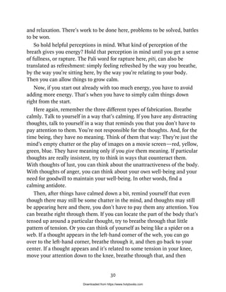 and relaxation. There’s work to be done here, problems to be solved, battles
to be won.
So hold helpful perceptions in mind. What kind of perception of the
breath gives you energy? Hold that perception in mind until you get a sense
of fullness, or rapture. The Pali word for rapture here, piti, can also be
translated as refreshment: simply feeling refreshed by the way you breathe,
by the way you’re sitting here, by the way you’re relating to your body.
Then you can allow things to grow calm.
Now, if you start out already with too much energy, you have to avoid
adding more energy. That’s when you have to simply calm things down
right from the start.
Here again, remember the three different types of fabrication. Breathe
calmly. Talk to yourself in a way that’s calming. If you have any distracting
thoughts, talk to yourself in a way that reminds you that you don’t have to
pay attention to them. You’re not responsible for the thoughts. And, for the
time being, they have no meaning. Think of them that way: They’re just the
mind’s empty chatter or the play of images on a movie screen—red, yellow,
green, blue. They have meaning only if you give them meaning. If particular
thoughts are really insistent, try to think in ways that counteract them.
With thoughts of lust, you can think about the unattractiveness of the body.
With thoughts of anger, you can think about your own well-being and your
need for goodwill to maintain your well-being. In other words, find a
calming antidote.
Then, after things have calmed down a bit, remind yourself that even
though there may still be some chatter in the mind, and thoughts may still
be appearing here and there, you don’t have to pay them any attention. You
can breathe right through them. If you can locate the part of the body that’s
tensed up around a particular thought, try to breathe through that little
pattern of tension. Or you can think of yourself as being like a spider on a
web. If a thought appears in the left-hand corner of the web, you can go
over to the left-hand corner, breathe through it, and then go back to your
center. If a thought appears and it’s related to some tension in your knee,
move your attention down to the knee, breathe through that, and then
30
Downloaded from https://www.holybooks.com
 