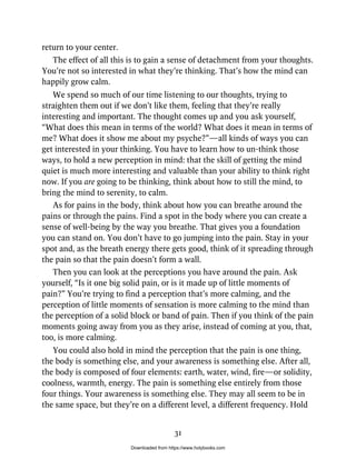 return to your center.
The effect of all this is to gain a sense of detachment from your thoughts.
You’re not so interested in what they’re thinking. That’s how the mind can
happily grow calm.
We spend so much of our time listening to our thoughts, trying to
straighten them out if we don’t like them, feeling that they’re really
interesting and important. The thought comes up and you ask yourself,
“What does this mean in terms of the world? What does it mean in terms of
me? What does it show me about my psyche?”—all kinds of ways you can
get interested in your thinking. You have to learn how to un-think those
ways, to hold a new perception in mind: that the skill of getting the mind
quiet is much more interesting and valuable than your ability to think right
now. If you are going to be thinking, think about how to still the mind, to
bring the mind to serenity, to calm.
As for pains in the body, think about how you can breathe around the
pains or through the pains. Find a spot in the body where you can create a
sense of well-being by the way you breathe. That gives you a foundation
you can stand on. You don’t have to go jumping into the pain. Stay in your
spot and, as the breath energy there gets good, think of it spreading through
the pain so that the pain doesn’t form a wall.
Then you can look at the perceptions you have around the pain. Ask
yourself, “Is it one big solid pain, or is it made up of little moments of
pain?” You’re trying to find a perception that’s more calming, and the
perception of little moments of sensation is more calming to the mind than
the perception of a solid block or band of pain. Then if you think of the pain
moments going away from you as they arise, instead of coming at you, that,
too, is more calming.
You could also hold in mind the perception that the pain is one thing,
the body is something else, and your awareness is something else. After all,
the body is composed of four elements: earth, water, wind, fire—or solidity,
coolness, warmth, energy. The pain is something else entirely from those
four things. Your awareness is something else. They may all seem to be in
the same space, but they’re on a different level, a different frequency. Hold
31
Downloaded from https://www.holybooks.com
 