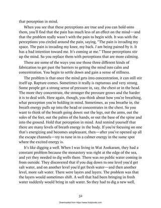 that perception in mind.
When you see that these perceptions are true and you can hold onto
them, you’ll find that the pain has much less of an effect on the mind—and
that the problem really wasn’t with the pain to begin with. It was with the
perceptions you circled around the pain, saying, “The pain is invading my
space. The pain is invading my knee, my back. I am being pained by it. It
has a bad intention toward me. It’s coming at me.” Those perceptions stir
up the mind. So you replace them with perceptions that are more calming.
These are some of the ways you use those three different kinds of
fabrication to get past the barriers to getting the mind into calm and
concentration. You begin to settle down and gain a sense of stillness.
The problem is that once the mind gets into concentration, it can still stir
itself up. Rapture comes. Sometimes it really is rapturous and very strong.
Some people get a strong sense of pressure in, say, the chest or in the head.
The more they concentrate, the stronger the pressure grows and the harder
it is to deal with. Here again, though, you think about how you’re breathing,
what perception you’re holding in mind. Sometimes, as you breathe in, the
breath energy pulls up into the head or concentrates in the chest. So you
want to think of the breath going down: out the legs, out the arms, out the
soles of the feet, out the palms of the hands, or out the base of the spine and
into the ground. Hold that perception in mind. And remind yourself that
there are many levels of breath energy in the body. If you’re focusing on one
that’s energizing and becomes unpleasant, then—after you’ve opened up all
the escape channels—try to tune in to a calmer energy in the same spot
where the excited energy is.
It’s like digging a well. When I was living in Wat Asokaram, they had a
constant problem because the monastery was right at the edge of the sea,
and yet they needed to dig wells there. There was no public water coming in
from outside. They discovered that if you dug down to one level you’d get
salt water, and on another level you’d get fresh water—and then another
level, more salt water. There were layers and layers. The problem was that
the layers would sometimes shift. A well that had been bringing in fresh
water suddenly would bring in salt water. So they had to dig a new well,
32
Downloaded from https://www.holybooks.com
 