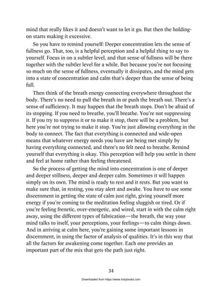 mind that really likes it and doesn’t want to let it go. But then the holding-
on starts making it excessive.
So you have to remind yourself: Deeper concentration lets the sense of
fullness go. That, too, is a helpful perception and a helpful thing to say to
yourself. Focus in on a subtler level, and that sense of fullness will be there
together with the subtler level for a while. But because you’re not focusing
so much on the sense of fullness, eventually it dissipates, and the mind gets
into a state of concentration and calm that’s deeper than the sense of being
full.
Then think of the breath energy connecting everywhere throughout the
body. There’s no need to pull the breath in or push the breath out. There’s a
sense of sufficiency. It may happen that the breath stops. Don’t be afraid of
its stopping. If you need to breathe, you’ll breathe. You’re not suppressing
it. If you try to suppress it or to make it stop, there will be a problem, but
here you’re not trying to make it stop. You’re just allowing everything in the
body to connect. The fact that everything is connected and wide-open
means that whatever energy needs you have are being met simply by
having everything connected, and there’s no felt need to breathe. Remind
yourself that everything is okay. This perception will help you settle in there
and feel at home rather than feeling threatened.
So the process of getting the mind into concentration is one of deeper
and deeper stillness, deeper and deeper calm. Sometimes it will happen
simply on its own. The mind is ready to rest and it rests. But you want to
make sure that, in resting, you stay alert and awake. You have to use some
discernment in getting the state of calm just right, giving yourself more
energy if you’re coming to the meditation feeling sluggish or tired. Or if
you’re feeling frenetic, over-energetic, and wired, start in with the calm right
away, using the different types of fabrication—the breath, the way your
mind talks to itself, your perceptions, your feelings—to calm things down.
And in arriving at calm here, you’re gaining some important lessons in
discernment, in using the factor of analysis of qualities. It’s in this way that
all the factors for awakening come together. Each one provides an
important part of the mix that gets the path just right.
34
Downloaded from https://www.holybooks.com
 
