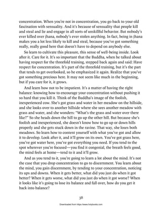 concentration. When you’re not in concentration, you go back to your old
fascination with sensuality. And it’s because of sensuality that people kill
and steal and lie and engage in all sorts of unskillful behavior. But nobody’s
ever killed over jhana, nobody’s ever stolen anything. In fact, being in jhana
makes you a lot less likely to kill and steal, because you’ve got something
really, really good here that doesn’t have to depend on anybody else.
So learn to cultivate this pleasure, this sense of well-being inside. Look
after it. Care for it. It’s so important that the Buddha, when he talked about
having respect for the threefold training, stepped back again and said: Have
respect for concentration. It’s part of the threefold training, but it’s the part
that tends to get overlooked, so he emphasized it again. Realize that you’ve
got something precious here. It may not seem like much in the beginning,
but if you care for it, it grows.
And learn how not to be impatient. It’s a matter of having the right
balance: knowing how to encourage your concentration without pushing it
so hard that you kill it. Think of the Buddha’s image of the foolish,
inexperienced cow. She’s got grass and water in her meadow on the hillside,
and she looks over to another hillside where she sees another meadow with
grass and water, and she wonders: “What’s the grass and water over there
like?” So she heads down the hill to go up the other hill. But because she’s
foolish and inexperienced, she doesn’t know how to go up or down hills
properly and she gets stuck down in the ravine. That way, she loses both
meadows. So learn how to content yourself with what you’ve got and allow
it to develop. Look after it, and it’ll grow on its own. You’ve got grass here,
you’ve got water here, you’ve got everything you need. If you tend to the
spot wherever you’re focused—you find it congenial, the breath feels good,
the mind feels at home—tend to it and it’ll grow.
And as you tend to it, you’re going to learn a lot about the mind. It’s not
the case that you drop concentration to go to discernment. You learn about
the mind, you gain discernment, by tending to your concentration, noticing
its ups and downs. When it gets better, what did you just do when it got
better? When it gets worse, what did you just do when it got worse? When
it looks like it’s going to lose its balance and fall over, how do you get it
back into balance?
38
Downloaded from https://www.holybooks.com
 