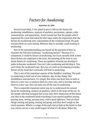 Factors for Awakening
September 26, 2009
Several years back, I was asked to give a talk on the factors for
awakening: mindfulness, analysis of qualities, persistence, rapture, calm,
concentration, and equanimity. And it turned out that the people who’d
organized the event had asked for that topic under the impression that the
factors for awakening were a description of the awakened mind, the goal
toward which we were aiming. Whereas they’re actually a path leading to
awakening.
Part of the misunderstanding was based on the question of how to
translate the Pali term bojjhanga: “awakening-factors.” Because it’s a
compound, it could be factors of awakening, but if you actually look at how
these factors are explained in the texts, the meaning of the term is very
much factors for awakening. These are qualities of mind you develop in
order to become awakened. You can’t take awakening and develop it. You
can’t clone the awakened state. But you can work on developing everyday
factors of the mind that eventually will lead to awakening.
This is one of the important aspects of the Buddha’s teaching: The path
to awakening is built out of very ordinary, day-to-day things, like
mindfulness and alertness. It’s simply that when you learn how to look at
them in a new way, to analyze them in a new way, and to develop and use
them in a new way, they can take you all the way to awakening.
This is especially important when you try to understand the second
factor for awakening, analysis of qualities, which is the heart of the set. As
the people who had arranged that event said, their impression of this factor
was that in the awakened mind everything is just mental qualities arising,
passing away, arising, passing away, with a great lightness. You see these
things coming and going, coming and going, and they don’t weigh on the
mind anymore. Which is a stage of the path, but to look at the factor in that
way misses out on a very useful aspect of what it’s all about. When the
4
Downloaded from https://www.holybooks.com
 