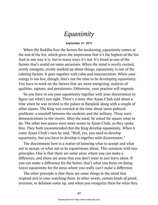 Equanimity
September 27, 2011
When the Buddha lists the factors for awakening, equanimity comes at
the end of the list, which gives the impression that it’s the highest of the list.
And in one way it is, but in many ways it’s not. It’s listed as one of the
factors that’s useful on some occasions. When the mind is overly excited,
overly energetic, overly worked up about things, equanimity is one of the
calming factors. It goes together with calm and concentration. When your
energy is too low, though, that’s not the time to be developing equanimity.
You have to work on the factors that are more energizing: analysis of
qualities, rapture, and persistence. Otherwise, your practice will stagnate.
So you have to use your equanimity together with your discernment to
figure out what’s just right. There’s a story that Ajaan Chah told about a
time when he was invited to the palace in Bangkok along with a couple of
other ajaans. The King was worried at the time about some political
problems: a standoff between the students and the military. There were
demonstrations in the streets. After the meal, he asked the ajaans what to
do. The other two ajaans were more senior to Ajaan Chah, so they spoke
first. They both recommended that the King develop equanimity. When it
came Ajaan Chah’s turn he said, “Well, yes, you need to develop
equanimity, but you have to develop it together with discernment.”
The discernment here is a matter of knowing what to accept and what
not to accept, or what not to be equanimous about. This connects with two
principles. One is that there are some areas where you can make a
difference, and those are areas that you don’t want to just leave alone. If
you can make a difference for the better, that’s what you focus on doing.
Leave equanimity for the areas where you really can’t make a difference.
The other principle is that there are some things in the mind that
respond just to your watching them. In other words, certain kinds of greed,
aversion, or delusion come up, and when you recognize them for what they
40
Downloaded from https://www.holybooks.com
 