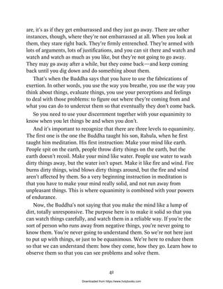 are, it’s as if they get embarrassed and they just go away. There are other
instances, though, where they’re not embarrassed at all. When you look at
them, they stare right back. They’re firmly entrenched. They’re armed with
lots of arguments, lots of justifications, and you can sit there and watch and
watch and watch as much as you like, but they’re not going to go away.
They may go away after a while, but they come back—and keep coming
back until you dig down and do something about them.
That’s when the Buddha says that you have to use the fabrications of
exertion. In other words, you use the way you breathe, you use the way you
think about things, evaluate things, you use your perceptions and feelings
to deal with those problems: to figure out where they’re coming from and
what you can do to undercut them so that eventually they don’t come back.
So you need to use your discernment together with your equanimity to
know when you let things be and when you don’t.
And it’s important to recognize that there are three levels to equanimity.
The first one is the one the Buddha taught his son, Rahula, when he first
taught him meditation. His first instruction: Make your mind like earth.
People spit on the earth, people throw dirty things on the earth, but the
earth doesn’t recoil. Make your mind like water. People use water to wash
dirty things away, but the water isn’t upset. Make it like fire and wind. Fire
burns dirty things, wind blows dirty things around, but the fire and wind
aren’t affected by them. So a very beginning instruction in meditation is
that you have to make your mind really solid, and not run away from
unpleasant things. This is where equanimity is combined with your powers
of endurance.
Now, the Buddha’s not saying that you make the mind like a lump of
dirt, totally unresponsive. The purpose here is to make it solid so that you
can watch things carefully, and watch them in a reliable way. If you’re the
sort of person who runs away from negative things, you’re never going to
know them. You’re never going to understand them. So we’re not here just
to put up with things, or just to be equanimous. We’re here to endure them
so that we can understand them: how they come, how they go. Learn how to
observe them so that you can see problems and solve them.
41
Downloaded from https://www.holybooks.com
 