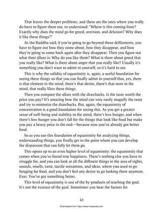 That leaves the deeper problems, and these are the ones where you really
do have to figure them out, to understand: “Where is this coming from?
Exactly why does the mind go for greed, aversion, and delusion? Why does
it like these things?”
As the Buddha said, if you’re going to go beyond these defilements, you
have to figure out how they come about, how they disappear, and how
they’re going to come back again after they disappear. Then you figure out
what their allure is: Why do you like them? What is there about greed that
you really like? What is there about anger that you really like? Usually it’s
something you don’t want to admit to yourself, so it’s hard to see.
This is why the solidity of equanimity is, again, a useful foundation for
seeing these things so that you can finally admit to yourself that, yes, there
is that element in the mind, there’s that desire, there’s that taste in the
mind, that really likes these things.
Then you compare the allure with the drawbacks. Is the taste worth the
price you pay? It’s amazing how the mind can very easily magnify the taste
and try to minimize the drawbacks. But, again, the equanimity of
concentration is a good foundation for seeing this. As you get a greater
sense of well-being and stability in the mind, there’s less hunger, and when
there’s less hunger you don’t fall for the things that look like food but make
you pay a heavy price in the end—because now you’ve already got better
food.
So as you use this foundation of equanimity for analyzing things,
understanding things, you finally get to the point where you can develop
the dispassion that can fully let them go.
This opens up to an even higher level of equanimity: the equanimity that
comes when you’ve found true happiness. There’s nothing else you have to
struggle for, and you can look at all the different things in the area of sights,
sounds, smells, taste, tactile sensations, and ideas, where you used to go
foraging for food, and you don’t feel any desire to go looking there anymore.
Ever. You’ve got something better.
This level of equanimity is one of the by-products of reaching the goal.
It’s not the essence of the goal. Sometimes you hear the factors for
43
Downloaded from https://www.holybooks.com
 