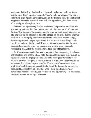 awakening being described as descriptions of awakening itself, but that’s
not the case. They’re part of the path. They’re to be developed. The goal is
something even beyond developing, and as the Buddha said, it’s the highest
happiness. From the outside it may look like equanimity, but from inside
it’s a totally satisfying happiness.
So there’s an equanimity that’s a product of the practice, and there are
levels of equanimity that function as factors in the practice. Don’t confuse
the two. The factors of the practice are the ones we need to pay attention to.
The one that’s a by-product is going to happen on its own. But the ones we
work with—developing the equanimity that allows us to endure things,
developing an even deeper equanimity that allows us to see things really
clearly, very deeply in the mind: Those are the ones you want to focus on
because those are the ones you can do; those are the ones you can be
responsible for. As for the results, they’ll take care of themselves.
But it’s always essential that you understand that equanimity is only one
of the factors, and not the whole path. You need to use your discernment to
figure out when it’s appropriate and when the more proactive side of the
path has to come into play. The discernment is what does the real work, so
make sure that it’s as sharp as possible. This is one of the reasons why
analysis of qualities comes so early in the list of the factors for awakening,
because it has to inform all the other ones—your mindfulness, your
persistence, rapture, serenity, concentration, and equanimity—to make sure
they stay pointed in the right direction.
44
Downloaded from https://www.holybooks.com
 