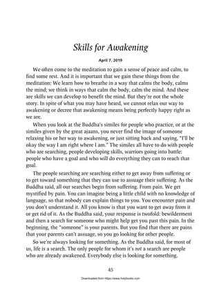 Skills for Awakening
April 7, 2019
We often come to the meditation to gain a sense of peace and calm, to
find some rest. And it is important that we gain these things from the
meditation: We learn how to breathe in a way that calms the body, calms
the mind; we think in ways that calm the body, calm the mind. And these
are skills we can develop to benefit the mind. But they’re not the whole
story. In spite of what you may have heard, we cannot relax our way to
awakening or decree that awakening means being perfectly happy right as
we are.
When you look at the Buddha’s similes for people who practice, or at the
similes given by the great ajaans, you never find the image of someone
relaxing his or her way to awakening, or just sitting back and saying, “I’ll be
okay the way I am right where I am.” The similes all have to do with people
who are searching, people developing skills, warriors going into battle:
people who have a goal and who will do everything they can to reach that
goal.
The people searching are searching either to get away from suffering or
to get toward something that they can use to assuage their suffering. As the
Buddha said, all our searches begin from suffering. From pain. We get
mystified by pain. You can imagine being a little child with no knowledge of
language, so that nobody can explain things to you. You encounter pain and
you don’t understand it. All you know is that you want to get away from it
or get rid of it. As the Buddha said, your response is twofold: bewilderment
and then a search for someone who might help get you past this pain. In the
beginning, the “someone” is your parents. But you find that there are pains
that your parents can’t assuage, so you go looking for other people.
So we’re always looking for something. As the Buddha said, for most of
us, life is a search. The only people for whom it’s not a search are people
who are already awakened. Everybody else is looking for something.
45
Downloaded from https://www.holybooks.com
 