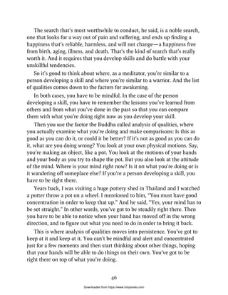 The search that’s most worthwhile to conduct, he said, is a noble search,
one that looks for a way out of pain and suffering, and ends up finding a
happiness that’s reliable, harmless, and will not change—a happiness free
from birth, aging, illness, and death. That’s the kind of search that’s really
worth it. And it requires that you develop skills and do battle with your
unskillful tendencies.
So it’s good to think about where, as a meditator, you’re similar to a
person developing a skill and where you’re similar to a warrior. And the list
of qualities comes down to the factors for awakening.
In both cases, you have to be mindful. In the case of the person
developing a skill, you have to remember the lessons you’ve learned from
others and from what you’ve done in the past so that you can compare
them with what you’re doing right now as you develop your skill.
Then you use the factor the Buddha called analysis of qualities, where
you actually examine what you’re doing and make comparisons: Is this as
good as you can do it, or could it be better? If it’s not as good as you can do
it, what are you doing wrong? You look at your own physical motions. Say,
you’re making an object, like a pot. You look at the motions of your hands
and your body as you try to shape the pot. But you also look at the attitude
of the mind. Where is your mind right now? Is it on what you’re doing or is
it wandering off someplace else? If you’re a person developing a skill, you
have to be right there.
Years back, I was visiting a huge pottery shed in Thailand and I watched
a potter throw a pot on a wheel. I mentioned to him, “You must have good
concentration in order to keep that up.” And he said, “Yes, your mind has to
be set straight.” In other words, you’ve got to be steadily right there. Then
you have to be able to notice when your hand has moved off in the wrong
direction, and to figure out what you need to do in order to bring it back.
This is where analysis of qualities moves into persistence. You’ve got to
keep at it and keep at it. You can’t be mindful and alert and concentrated
just for a few moments and then start thinking about other things, hoping
that your hands will be able to do things on their own. You’ve got to be
right there on top of what you’re doing.
46
Downloaded from https://www.holybooks.com
 