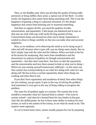 Then, as the Buddha said, when you develop the quality of being really
persistent at being skillful, there arises a rapture not-of-the-flesh—in other
words, the happiness that comes from doing something well. This is not the
happiness of gaining a thing or a pleasant sensation. It’s the deeper
happiness that comes from knowing you’ve mastered something.
And then to support all this, you need the qualities of calm,
concentration, and equanimity. Calm keeps you balanced and at ease so
that you can stick with your craft easily for long periods of time.
Concentration keeps you focused on what you’re doing. Equanimity is
needed to observe things carefully so that you can make clear and accurate
judgments.
Here, as we meditate, we’re observing the mind as we’re trying to get it
calm and still, because when it gets still, you see things more clearly. But we
don’t simply stop with the calm and the stillness. When you look at the list
of the factors for awakening, they move from mindfulness and the
discernment in analysis of qualities on through concentration and
equanimity—but they don’t stop there. You have to take the equanimity
and the concentration and turn them around to look at what you’re doing—
Where are you causing yourself unnecessary suffering?—in the same way
that a potter has to keep looking to see what he’s doing well, what he’s not
doing well. He has to have a certain equanimity about when things are
working and when they’re not.
If you don’t have equanimity and steadiness of mind, then when things
are not working, you get upset. It gets in the way of solving the problem.
And sometimes it even gets in the way of being willing to recognize the
problem.
The same list of qualities apply to a warrior: The warrior has to be
mindful to remember what he’s learned both in school—if he went to
warrior school—and what he’s learned from his own battles in the past.
And, like the skilled potter, he has to have some ability to analyze his own
actions, as well as the actions of the enemy, to see what he needs to do. This
requires some ingenuity.
As we’ve heard many times, armies usually prepare for war by preparing
47
Downloaded from https://www.holybooks.com
 