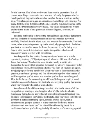 for the last war. That’s how we live our lives even in peacetime. But, of
course, new things come up in each new war. It’s only the people who’ve
developed their ingenuity who are able to solve the new problems as they
arise. This also applies to you as a meditator. New things will come up. Not
every defilement or distraction that comes into the mind is explained in the
texts or the Dhamma talks you’ve heard. You’ve got to figure out: Where
exactly is the allure of this particular instance of greed, aversion, or
delusion?
You may not be able to foresee the particulars of a particular defilement,
but you can learn the basic principles of how to approach a problem
skillfully. You look for the allure. And you look for the drawbacks. You look
to see, when something comes up in the mind, why you go for it. And then
you look at the results, to see the harm they cause. If you’re being very
honest with yourself, this is where, again, the qualities of calm and
equanimity come together with persistence.
You keep at this. But notice, the equanimity of a warrior is not the
equanimity that says, “I’ll just put up with whatever. If I lose, that’s okay. If
I win, that’s okay.” You have to want to win—really want to win.
Remember the desire that underlies the search for victory. Equanimity is for
the instances where, if you do lose a battle, you can’t let yourself get upset.
You just prepare for the next battle. What you want is the equanimity that
persists, that doesn’t give up, and that also works together with a sense of
well-being when you’ve won a war or when you’ve done something well.
This, in the factors for awakening, would be called rapture or pīti, a word
that also means refreshment. It’s basically an energizing quality that comes
when you’ve mastered a skill or won a battle.
You also need the ability to keep the mind calm in the midst of all the
things that are coming at you. Imagine what it’s like to be in a battle.
Arrows are flying. People are yelling all sorts of insults and threats at you.
In one of the images in the Canon, the Buddha says you’ve got to be like an
elephant in battle: Horrifying sights, sounds, smells, tastes, tactile
sensations are going to come at it in the course of the battle, but the
elephant can’t lose heart, can’t let himself be affected by them. As a
meditator—both as you’re living in daily life and as you’re meeting up with
48
Downloaded from https://www.holybooks.com
 