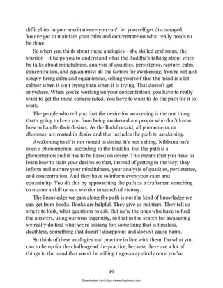difficulties in your meditation—you can’t let yourself get discouraged.
You’ve got to maintain your calm and concentrate on what really needs to
be done.
So when you think about these analogies—the skilled craftsman, the
warrior—it helps you to understand what the Buddha’s talking about when
he talks about mindfulness, analysis of qualities, persistence, rapture, calm,
concentration, and equanimity: all the factors for awakening. You’re not just
simply being calm and equanimous, telling yourself that the mind is a lot
calmer when it isn’t trying than when it is trying. That doesn’t get
anywhere. When you’re working on your concentration, you have to really
want to get the mind concentrated. You have to want to do the path for it to
work.
The people who tell you that the desire for awakening is the one thing
that’s going to keep you from being awakened are people who don’t know
how to handle their desires. As the Buddha said, all phenomena, or
dhammas, are rooted in desire and that includes the path to awakening.
Awakening itself is not rooted in desire. It’s not a thing. Nibbana isn’t
even a phenomenon, according to the Buddha. But the path is a
phenomenon and it has to be based on desire. This means that you have to
learn how to train your desires so that, instead of getting in the way, they
inform and nurture your mindfulness, your analysis of qualities, persistence,
and concentration. And they have to inform even your calm and
equanimity. You do this by approaching the path as a craftsman searching
to master a skill or as a warrior in search of victory.
The knowledge we gain along the path is not the kind of knowledge we
can get from books. Books are helpful. They give us pointers. They tell us
where to look, what questions to ask. But we’re the ones who have to find
the answers, using our own ingenuity, so that in the search for awakening
we really do find what we’re looking for: something that is timeless,
deathless, something that doesn’t disappoint and doesn’t cause harm.
So think of these analogies and practice in line with them. Do what you
can to be up for the challenge of the practice, because there are a lot of
things in the mind that won’t be willing to go away nicely once you’ve
49
Downloaded from https://www.holybooks.com
 