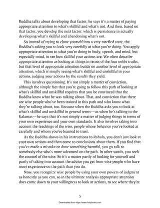 Buddha talks about developing that factor, he says it’s a matter of paying
appropriate attention to what’s skillful and what’s not. And then, based on
that factor, you develop the next factor: which is persistence in actually
developing what’s skillful and abandoning what’s not.
So instead of trying to clone yourself into a very rarefied state, the
Buddha’s asking you to look very carefully at what you’re doing. You apply
appropriate attention to what you’re doing in body, speech, and mind, but
especially mind, to see how skillful your actions are. We often describe
appropriate attention as looking at things in terms of the four noble truths,
but that level of appropriate attention builds on another level of appropriate
attention, which is simply seeing what’s skillful and unskillful in your
actions, judging your actions by the results they yield.
This involves questioning. It’s not simply a matter of conviction,
although the simple fact that you’re going to follow this path of looking at
what’s skillful and unskillful requires that you be convinced that the
Buddha knew what he was talking about. That, and conviction that there
are wise people who’ve been trained in this path and who know what
they’re talking about, too. Because when the Buddha asks you to look at
what’s skillful and unskillful in general terms—as when he’s talking to the
Kalamas—he says that it’s not simply a matter of judging things in terms of
your own experience and your own standards. It also involves taking into
account the teachings of the wise, people whose behavior you’ve looked at
carefully and whom you’ve learned to trust.
As the Buddha shows in his instructions to Rahula, you don’t just look at
your own actions and then come to conclusions about them. If you find that
you’ve made a mistake or done something harmful, you go talk to
somebody else who’s more advanced on the path. In other words, you seek
the counsel of the wise. So it’s a matter partly of looking for yourself and
partly of taking into account the advice you get from wise people who have
more experience on the path than you do.
Now, you recognize wise people by using your own powers of judgment
as honestly as you can, so in the ultimate analysis appropriate attention
does come down to your willingness to look at actions, to see where they’re
5
Downloaded from https://www.holybooks.com
 