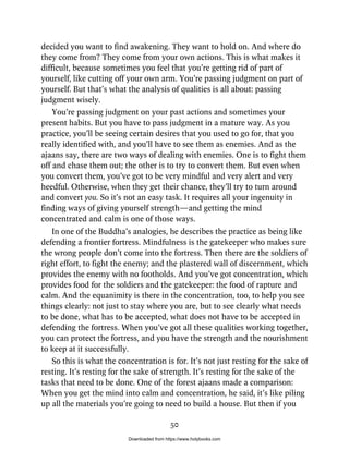 decided you want to find awakening. They want to hold on. And where do
they come from? They come from your own actions. This is what makes it
difficult, because sometimes you feel that you’re getting rid of part of
yourself, like cutting off your own arm. You’re passing judgment on part of
yourself. But that’s what the analysis of qualities is all about: passing
judgment wisely.
You’re passing judgment on your past actions and sometimes your
present habits. But you have to pass judgment in a mature way. As you
practice, you’ll be seeing certain desires that you used to go for, that you
really identified with, and you’ll have to see them as enemies. And as the
ajaans say, there are two ways of dealing with enemies. One is to fight them
off and chase them out; the other is to try to convert them. But even when
you convert them, you’ve got to be very mindful and very alert and very
heedful. Otherwise, when they get their chance, they’ll try to turn around
and convert you. So it’s not an easy task. It requires all your ingenuity in
finding ways of giving yourself strength—and getting the mind
concentrated and calm is one of those ways.
In one of the Buddha’s analogies, he describes the practice as being like
defending a frontier fortress. Mindfulness is the gatekeeper who makes sure
the wrong people don’t come into the fortress. Then there are the soldiers of
right effort, to fight the enemy; and the plastered wall of discernment, which
provides the enemy with no footholds. And you’ve got concentration, which
provides food for the soldiers and the gatekeeper: the food of rapture and
calm. And the equanimity is there in the concentration, too, to help you see
things clearly: not just to stay where you are, but to see clearly what needs
to be done, what has to be accepted, what does not have to be accepted in
defending the fortress. When you’ve got all these qualities working together,
you can protect the fortress, and you have the strength and the nourishment
to keep at it successfully.
So this is what the concentration is for. It’s not just resting for the sake of
resting. It’s resting for the sake of strength. It’s resting for the sake of the
tasks that need to be done. One of the forest ajaans made a comparison:
When you get the mind into calm and concentration, he said, it’s like piling
up all the materials you’re going to need to build a house. But then if you
50
Downloaded from https://www.holybooks.com
 