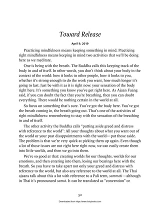Toward Release
April 9, 2019
Practicing mindfulness means keeping something in mind. Practicing
right mindfulness means keeping in mind two activities that we’ll be doing
here as we meditate.
One is being with the breath. The Buddha calls this keeping track of the
body in and of itself. In other words, you don’t think about your body in the
context of the world: how it looks to other people, how it looks to you,
whether it’s strong enough to do the work you want, how much longer it’s
going to last. Just be with it as it is right now: your sensation of the body
right here. It’s something you know you’ve got right here. As Ajaan Fuang
said, if you can doubt the fact that you’re breathing, then you can doubt
everything. There would be nothing certain in the world at all.
So focus on something that’s sure. You’ve got the body here. You’ve got
the breath coming in, the breath going out. That’s one of the activities of
right mindfulness: remembering to stay with the sensation of the breathing
in and of itself.
The other activity the Buddha calls “putting aside greed and distress
with reference to the world”: All your thoughts about what you want out of
the world or your past disappointments with the world—put those aside.
The problem is that we’re very quick at picking them up again. Even though
a lot of those issues are not right here right now, we can easily create them
into little worlds, and then we go into them.
We’re so good at that: creating worlds for our thoughts, worlds for our
emotions, and then entering into them, losing our bearings here with the
breath. So you have to take apart not only your greed and distress with
reference to the world, but also any reference to the world at all. The Thai
ajaans talk about this a lot with reference to a Pali term, sammati—although
in Thai it’s pronounced samut. It can be translated as “convention” or
52
Downloaded from https://www.holybooks.com
 