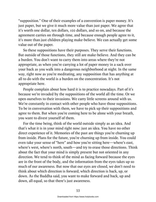 “supposition.” One of their examples of a convention is paper money. It’s
just paper, but we give it much more value than just paper. We agree that
it’s worth one dollar, ten dollars, 100 dollars, and so on, and because the
agreement carries on through time, and because enough people agree to it,
it’s more than just children playing make-believe. We can actually get some
value out of the paper.
So these suppositions have their purposes. They serve their functions.
But outside of those functions, they still are make-believe. And they can be
a burden. You don’t want to carry them into areas where they’re not
appropriate, as when you’re carrying a lot of paper money in a sack over
your back as you walk into a dangerous neighborhood at night. In the same
way, right now as you’re meditating, any supposition that has anything at
all to do with the world is a burden on the concentration. It’s not
appropriate here.
People complain about how hard it is to practice nowadays. Part of it’s
because we’re invaded by the suppositions of the world all the time. Or we
open ourselves to their invasions. We carry little screens around with us.
We’re constantly in contact with other people who have those suppositions.
To be in conversation with them, we have to pick up their suppositions and
agree to them. But when you’re coming here to be alone with your breath,
you want to divest yourself of them.
For the time being, think of the world outside simply as an idea. And
that’s what it is in your mind right now: just an idea. You have no other
direct experience of it. Memories of the past are things you’re churning up
from inside. Plans for the future, you’re churning up from inside. You could
even take your sense of “here” and how you’re sitting here—where’s east,
where’s west, where’s north, south—and try to erase those directions. Think
about the fact that your mind is simply present but not oriented in any
direction. We tend to think of the mind as facing forward because the eyes
are in the front of the body, and the information from the eyes takes up so
much of our awareness. But now that our eyes are closed, we don’t need to
think about which direction is forward, which direction is back, up, or
down. As the Buddha said, you want to make forward and back, up and
down, all equal, so that there’s just awareness.
53
Downloaded from https://www.holybooks.com
 