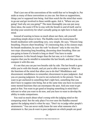 That’s just one of the conventions of the world that we’ve brought in. Put
aside as many of these conventions as you can. See them as suppositions,
things you’ve supposed into being. And then watch for the mind that wants
to go out and get involved in those worlds again. Ask it, “Where are you
going? And why are you going?” The more thoroughly you can put away
these ideas, the easier it’ll be to stay with the breath in and of itself, and to
develop your sensitivity for what’s actually going on right here in body and
mind.
Instead of wanting to know so much about out there, ask yourself
something simple about in here. The Buddha starts his instructions for
breath meditation with something very, very simple. He says, “Discern long
breathing. Discern short breathing.” It’s interesting that, in his sixteen steps
for breath meditation, he uses the verb “to discern” only in the very first
two steps: discerning long breathing, discerning short breathing. How are
you going to know if a breath is long or short? You have to make
comparisons: Is this breath longer than the last one, or is it shorter? That
requires that you be mindful to remember the last breath, and that you can
compare it with this one.
It’s not that you can put two breaths side by side. The last breath is gone
while you’re with this breath, and yet you’re able to compare it. What are
the functions of the mind that allow you to do that? Mindfulness and
discernment: mindfulness to remember; discernment to pass judgment. And
you are passing judgment. So you’re not exclusively in the present. You do
want to get anchored in something that’s right here, something that you
don’t have to suppose into being, but at the same time you have to exercise
some mental functions that can encompass the past. And you want to get
good at that. You want to get good at keeping something in mind that’s
relevant to what you want to do now, and you have to want to develop the
ability to make comparisons.
You read so much about what’s wrong with the judging mind or the
comparing mind. But the only place I’ve ever seen the Buddha counsel
against the judging mind is when he says, “Don’t try to judge other people’s
attainments.” You can never really know for sure what someone else’s
attainment is. But you do want to pass judgment on which people are good
54
Downloaded from https://www.holybooks.com
 