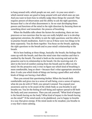 to hang around with, which people are not, and—in your own mind—
which mental states are good to hang around with and which ones are not.
And you want to learn how to reliably judge these things for yourself. That
requires powers of observation and the ability to ask the right questions,
because that’s a lot of what discernment is. So we start developing those
powers and functions of the mind in the right direction by focusing them on
something direct and immediate: the process of breathing.
When the Buddha talks about the factors for awakening, there are two
processes or two exercises that he says are really helpful: one is to develop
appropriate attention, the ability to ask the right questions; and the other is
to practice breath meditation. And it’s not as if these were two things to be
done separately. You do them together. You focus on the breath, applying
the right questions to the breath and to your mind’s relationship to the
breath.
We’re here looking at three things, basically: the breath, the feelings that
come up with the breath, and then the mind state that watches and that is
soothed by the breath. The mind is both on the receiving end and on the
proactive end in its relationship to the breath. On the receiving end, it’s
alert to the level of comfort coming from the breath and its effect on the
mind. On the proactive end, it tries to figure out which kind of breathing is
more comfortable, long or short—because that’s what appropriate attention
does: It asks you which kinds of things are having a good effect and which
kinds of things are having a bad effect.
Then you extend that questioning further: When the breath feels
comfortable and gives rise to a sense of well-being, even a sense of rapture,
what do you do with it? Well, you spread it around. You expand your
awareness and try to be aware of the whole body as you breathe in and
breathe out. You let the feeling of well-being and rapture spread to fill both
the body and your awareness. Then you ask yourself, “What kind of impact
is the breath having on the body? What kind of impact is the breath having
on the mind?” If the mind needs to be gladdened, you’re happy to breathe
in a way that gives energy. If the mind needs to be steadied, you breathe in
a way that’s more calming.
55
Downloaded from https://www.holybooks.com
 