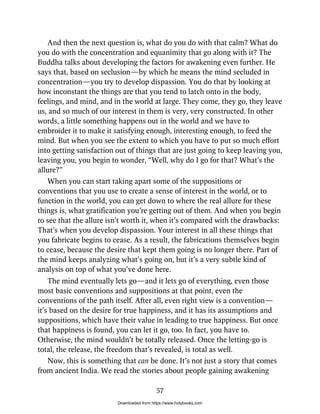 And then the next question is, what do you do with that calm? What do
you do with the concentration and equanimity that go along with it? The
Buddha talks about developing the factors for awakening even further. He
says that, based on seclusion—by which he means the mind secluded in
concentration—you try to develop dispassion. You do that by looking at
how inconstant the things are that you tend to latch onto in the body,
feelings, and mind, and in the world at large. They come, they go, they leave
us, and so much of our interest in them is very, very constructed. In other
words, a little something happens out in the world and we have to
embroider it to make it satisfying enough, interesting enough, to feed the
mind. But when you see the extent to which you have to put so much effort
into getting satisfaction out of things that are just going to keep leaving you,
leaving you, you begin to wonder, “Well, why do I go for that? What’s the
allure?”
When you can start taking apart some of the suppositions or
conventions that you use to create a sense of interest in the world, or to
function in the world, you can get down to where the real allure for these
things is, what gratification you’re getting out of them. And when you begin
to see that the allure isn’t worth it, when it’s compared with the drawbacks:
That’s when you develop dispassion. Your interest in all these things that
you fabricate begins to cease. As a result, the fabrications themselves begin
to cease, because the desire that kept them going is no longer there. Part of
the mind keeps analyzing what’s going on, but it’s a very subtle kind of
analysis on top of what you’ve done here.
The mind eventually lets go—and it lets go of everything, even those
most basic conventions and suppositions at that point, even the
conventions of the path itself. After all, even right view is a convention—
it’s based on the desire for true happiness, and it has its assumptions and
suppositions, which have their value in leading to true happiness. But once
that happiness is found, you can let it go, too. In fact, you have to.
Otherwise, the mind wouldn’t be totally released. Once the letting-go is
total, the release, the freedom that’s revealed, is total as well.
Now, this is something that can be done. It’s not just a story that comes
from ancient India. We read the stories about people gaining awakening
57
Downloaded from https://www.holybooks.com
 