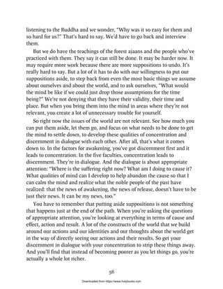listening to the Buddha and we wonder, “Why was it so easy for them and
so hard for us?” That’s hard to say. We’d have to go back and interview
them.
But we do have the teachings of the forest ajaans and the people who’ve
practiced with them. They say it can still be done. It may be harder now. It
may require more work because there are more suppositions to undo. It’s
really hard to say. But a lot of it has to do with our willingness to put our
suppositions aside, to step back from even the most basic things we assume
about ourselves and about the world, and to ask ourselves, “What would
the mind be like if we could just drop those assumptions for the time
being?” We’re not denying that they have their validity, their time and
place. But when you bring them into the mind in areas where they’re not
relevant, you create a lot of unnecessary trouble for yourself.
So right now the issues of the world are not relevant. See how much you
can put them aside, let them go, and focus on what needs to be done to get
the mind to settle down, to develop these qualities of concentration and
discernment in dialogue with each other. After all, that’s what it comes
down to. In the factors for awakening, you’ve got discernment first and it
leads to concentration. In the five faculties, concentration leads to
discernment. They’re in dialogue. And the dialogue is about appropriate
attention: “Where is the suffering right now? What am I doing to cause it?
What qualities of mind can I develop to help abandon the cause so that I
can calm the mind and realize what the noble people of the past have
realized: that the news of awakening, the news of release, doesn’t have to be
just their news. It can be my news, too.”
You have to remember that putting aside suppositions is not something
that happens just at the end of the path. When you’re asking the questions
of appropriate attention, you’re looking at everything in terms of cause and
effect, action and result. A lot of the constructs of the world that we build
around our actions and our identities and our thoughts about the world get
in the way of directly seeing our actions and their results. So get your
discernment in dialogue with your concentration to strip these things away.
And you’ll find that instead of becoming poorer as you let things go, you’re
actually a whole lot richer.
58
Downloaded from https://www.holybooks.com
 