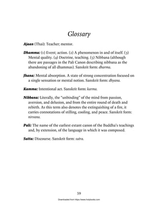 Glossary
Ajaan (Thai): Teacher; mentor.
Dhamma: (1) Event; action. (2) A phenomenon in and of itself. (3)
Mental quality. (4) Doctrine, teaching. (5) Nibbana (although
there are passages in the Pali Canon describing nibbana as the
abandoning of all dhammas). Sanskrit form: dharma.
Jhana: Mental absorption. A state of strong concentration focused on
a single sensation or mental notion. Sanskrit form: dhyana.
Kamma: Intentional act. Sanskrit form: karma.
Nibbana: Literally, the “unbinding” of the mind from passion,
aversion, and delusion, and from the entire round of death and
rebirth. As this term also denotes the extinguishing of a fire, it
carries connotations of stilling, cooling, and peace. Sanskrit form:
nirvana.
Pali: The name of the earliest extant canon of the Buddha’s teachings
and, by extension, of the language in which it was composed.
Sutta: Discourse. Sanskrit form: sutra.
59
Downloaded from https://www.holybooks.com
 