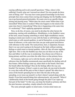 causing suffering and to ask yourself questions: “Okay, where is this
suffering? Exactly what am I stressed out about? Do wise people do these
sorts of things, too?” You may have some general knowledge on the basic
principle that stress comes from craving and clinging, but the Buddha wants
you to go beyond general principles. He wants you to see specific things
arising and passing away: “When does the stress come? When does it get
intensified? When does it weaken? What else happens in the mind at the
same time that it’s intensifying? What else is happening at the same time
it’s weakening?” That’s applying appropriate attention.
Now, to do this, of course, you need to develop the other factors for
awakening, starting with mindfulness. Mindfulness, in the Buddha’s sense
of the term, means keeping something in mind. Right mindfulness means
keeping in mind your resolve to stay with the body or with feelings or with
mind states or with mental qualities, in and of themselves, as your primary
frame of reference, at the same time that you put aside greed and distress
with reference to the world. The word primary, here, is important, because
there’s no way you’re going to be focused on the body without noticing
feelings or mind states or mental qualities. After all, they all come together
right here. This is why the Buddha says that you can focus on any of the
four and follow it all the way to awakening. You choose one of them as
being primary and then you relate the other three to that primary focus.
For instance, right now we’re with the breath, which is the frame of
reference that the Buddha recommends most specifically for dealing with all
four frames. When feelings come up, relate them to the breath. How does
the breath affect the feelings? How do the feelings affect the way you
breathe? For instance, if there’s a pain in your body, do you tend to breathe
in a way that walls off the pain so that it doesn’t spread? We often have a
sense of the breath spreading but we don’t like the idea of the pain
spreading, so we tense up around it so that it doesn’t spread along with the
breath. If you find yourself doing that subconsciously, ask yourself, “What if
I deliberately think of the breath going through the pain? Can I open up
that part of the body?” In this way, you keep the breath as primary and then
the pain becomes secondary, simply related to the breath.
The same principle applies to mind states. Certain mind states are
6
Downloaded from https://www.holybooks.com
 