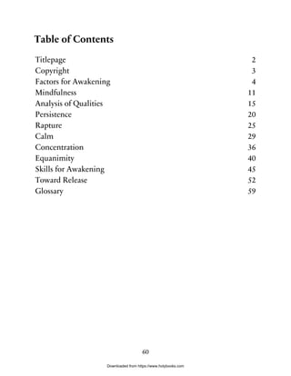 Table of Contents
Titlepage 2
Copyright 3
Factors for Awakening 4
Mindfulness 11
Analysis of Qualities 15
Persistence 20
Rapture 25
Calm 29
Concentration 36
Equanimity 40
Skills for Awakening 45
Toward Release 52
Glossary 59
60
Downloaded from https://www.holybooks.com
 