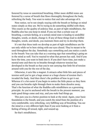 fostered by tense or constricted breathing. Other more skillful states are
fostered by a sense of breath that flows thoroughly throughout the body,
refreshing the body. You want to notice that and take advantage of it.
Now notice, we’re not simply staying with the breath or feelings or mind
states simply as they are. We’re trying to do something skillful with them.
This counts as the quality of ardency that, as part of right mindfulness, the
Buddha also has you keep in mind. If you see that a certain way of
breathing, a certain feeling, or a certain mind state is leading to unskillful
thoughts, words, or deeds, change it. If any of these things lead to skillful
thoughts, words, and deeds, you maintain them and try to develop them.
It’s not that these tools we develop as part of right mindfulness are for
use only while we’re here sitting with our eyes closed. They’re meant to be
used throughout the day. Somebody says something and you notice a catch
in the breath: You can take that as a warning sign that something’s going on
in the mind as well. You’ve reacted to what that person has said. And if you
have the time, you want to look into it. If you don’t have time, just make a
mental note and then try to breathe through whatever tension has
developed in the breath so that you’re not carrying that little bit of tension
around with you for the rest of the day.
Otherwise, it acts like a magnet. It attracts other little bits and pieces of
tension until you’ve got a huge armor or a huge cluster of tension that’s
invaded the body. And then there’s the problem of how to get it out.
Whereas it’s a lot easier if you begin to notice the little pieces as they form
and you can breathe right through them to make them dissolve away.
That’s the function of what the Buddha calls mindfulness as a governing
principle: As you’re anchored with the breath in the present moment, you
make good things come and stay, and you make bad things go.
This puts you in a better position to look at the mind. Again, your basic
foundation is the breath, and you watch the mind from the position of a
very comfortable, very refreshing, very fulfilling way of breathing. You see
the mind in a very different light than if you were looking at it from a
feeling of being all tensed, tight, and wound up.
So that’s mindfulness.
7
Downloaded from https://www.holybooks.com
 