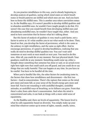 As you practice mindfulness in this way, you’re already beginning to
develop analysis of qualities, seeing which mind states or which breath
states or breath patterns are skillful and which ones are not. And you learn
how to foster the skillful ones. This is another area where conviction comes
in. As the Buddha says, if it weren’t possible to develop skillful qualities and
to abandon unskillful ones, he wouldn’t have taught people to do that. If it
weren’t the case that you would benefit from developing skillful ones and
abandoning unskillful ones, he wouldn’t have taught that, either. And you
need to have conviction that he knows what he’s talking about.
But this factor of analysis of qualities is very much a path factor, not a
factor to arrive at. It’s what enables you to see what needs to be done. Then,
based on that, you develop the factor of persistence, which is the same as
the ardency in right mindfulness, and the same as right effort. And to
encourage persistence, it’s good to develop heedfulness, realizing that you
really do need to develop skillful qualities now. You can’t wait until
tomorrow or next week or next month or next year. You need to do this
now. After all, you could die at any moment. Not just physical death: Your
goodness could die at any moment. Something could come up, either a
thought about something that someone has done or said, or an actual event
right here right now that could catch you off guard, and you could do or say
things that are really harmful. That can happen at any time. So you have to
be careful. You have to be heedful all the time.
When you’re heedful like this, the other factors for awakening come in,
the factors that show how mindfulness and discernment—the first two
factors—lead to concentration. There’s the rapture that comes as the mind
gets more and more full, as your sense of the breath energy gets more and
more full. You’re not wounding it with unskillful thoughts, unskillful
attitudes, or unskillful ways of breathing, so its fullness can grow. From that
there’s calm; from calm there’s concentration. And when the mind is
concentrated and calm, it can look at things with a more solid sense of
equanimity.
As the Buddha said, there are levels of equanimity. The lowest level is
what he calls equanimity based on diversity. You simply make up your
mind that whatever comes up in terms of sights, sounds, smells, tastes,
8
Downloaded from https://www.holybooks.com
 