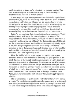 tactile sensations, or ideas, you’re going to try to stay non-reactive. That
kind of equanimity can be maintained as long as you maintain your
mindfulness and your will to be non-reactive.
A lot stronger, though, is the equanimity that the Buddha says is based
on unification, i.e., when the mind really settles down and is one. With that
sense of calm, well-being, and fullness, you feel less touched by events,
because you’ve got something much better to feed on. You’re not going out
nibbling off other people’s words or gulping down sensual pleasures,
because you’ve got something much better right here. It’s not simply a
matter of willing yourself not to react. You don’t feel any need to react.
But we’re not practicing these things just to arrive at equanimity. That’s
another problem with seeing the awakening factors as a map of the
enlightened mind. Many people think, “Well, all you need to do is arrive at
equanimity and there you are: nibbana.” But that’s not the case. Nibbana is
not the ultimate equanimity. It’s the ultimate happiness. Equanimity is part
of the path. You gain equanimity toward all the things that are not
important in life so that you can keep analyzing that issue of what’s skillful
and unskillful in the mind, and can do that analysis with more subtlety and
precision. That’s what equanimity is for.
What the Buddha’s doing is putting you in a position where your
happiness depends more and more on one thing: the good qualities of the
mind, the mind as it’s trained. You then use this sense of well-being to pry
away your attachments to other things. Because you can see: When you do
this sort of action, bodily or verbal, you get these results; when you foster
this quality of mind, you get these results; and when you foster that quality
of mind, you get other kinds of results. You get more and more sensitive to
where there’s stress. Then you know what to do to get rid of that stress.
Again, you have to look at the particulars so that you can apply a precise
solution.
This is why analysis of qualities is the central factor here. You’re looking
at events. The word dhamma, qualities, can also mean events or actions, and
here we’re particularly looking at mental actions. Look at your actions and
see what you’re doing: where there’s stress; what you did to aggravate that
9
Downloaded from https://www.holybooks.com
 