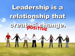 Leadership is a relationship that creates  change. positive ^ 