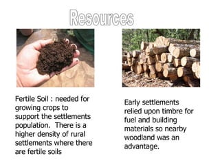 Resources Fertile Soil : needed for growing crops to support the settlements population.  There is a higher density of rural settlements where there are fertile soils Early settlements relied upon timbre for fuel and building materials so nearby woodland was an advantage. 