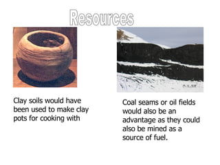 Resources Clay soils would have been used to make clay pots for cooking with Coal seams or oil fields would also be an advantage as they could also be mined as a source of fuel. 
