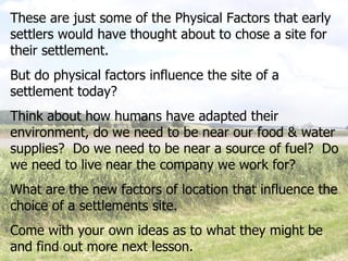 These are just some of the Physical Factors that early settlers would have thought about to chose a site for their settlement. But do physical factors influence the site of a settlement today? Think about how humans have adapted their environment, do we need to be near our food & water supplies?  Do we need to be near a source of fuel?  Do we need to live near the company we work for? What are the new factors of location that influence the choice of a settlements site. Come with your own ideas as to what they might be and find out more next lesson. 