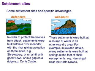 Some settlement sites had specific advantages. Settlement sites These settlements were built at a source of water in an otherwise dry area. For example, in lowland Britain, many settlements were built at springs at the foot of chalk escarpments, e.g. Kemsingat near the North Downs. In order to protect themselves from attack, settlements were built within a river meander, with the river giving protection on three sides, e.g. Shrewsbury, or on a hill with good views, or in a gap on a ridge e.g. Corfe Castle. defensive wet-point 