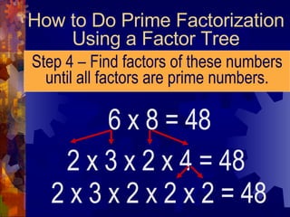 How to Do Prime Factorization Using a Factor Tree Step 4 – Find factors of these numbers until all factors are prime numbers. 6 x 8 = 48 2 x 3 x 2 x 4 = 48 2 x 3 x 2 x 2 x 2 = 48 