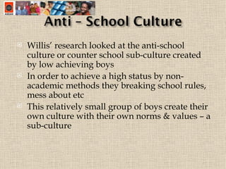 Willis’ research looked at the anti-school culture or counter school sub-culture created by low achieving boys  In order to achieve a high status by non-academic methods they breaking school rules, mess about etc This relatively small group of boys create their own culture with their own norms & values – a sub-culture 