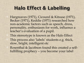 Hargreaves (1971), Cicourel & Kitsuse (1971), Becker (1971), Keddie (1971) researched how non-academic factors such as speech, dress, personality, enthusiasm for work, influence a teacher’s evaluation of a pupil.  This stereotype is known as the Halo Effect This process also ‘labels’ students e.g. thick, slow, bright, intelligent etc Rosenthal & Jacobson found this created a self-fulfilling prophecy – you become your label 