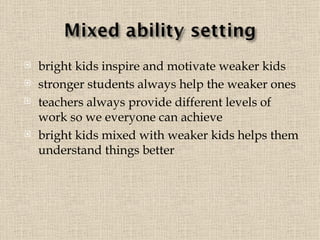 bright kids inspire and motivate weaker kids stronger students always help the weaker ones teachers always provide different levels of work so we everyone can achieve  bright kids mixed with weaker kids helps them understand things better 
