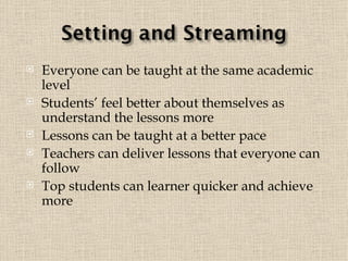 Everyone can be taught at the same academic level   Students’ feel better about themselves as  understand the lessons more Lessons can be taught at a better pace Teachers can deliver lessons that everyone can follow   Top students can learner quicker and achieve more 