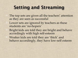 The top sets are given all the teachers’ attention as they are seen as successful Lower sets are ignored by teachers as these students are ‘no-hopers’ Bright kids are told they are bright and behave accordingly with high self-esteem Weaker kids are told they are ‘thick’ and behave accordingly, they have low-self esteem 